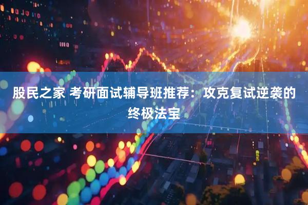 股民之家 考研面试辅导班推荐：攻克复试逆袭的终极法宝