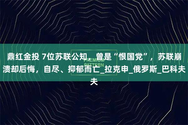 鼎红金投 7位苏联公知，曾是“恨国党”，苏联崩溃却后悔，自尽、抑郁而亡_拉克申_俄罗斯_巴科夫