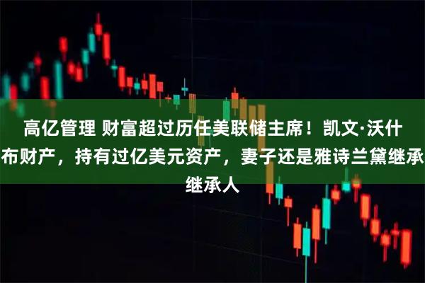 高亿管理 财富超过历任美联储主席！凯文·沃什公布财产，持有过亿美元资产，妻子还是雅诗兰黛继承人