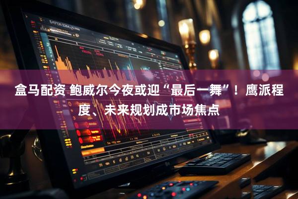 盒马配资 鲍威尔今夜或迎“最后一舞”！鹰派程度、未来规划成市场焦点